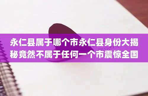 永仁县属于哪个市永仁县身份大揭秘竟然不属于任何一个市震惊全国