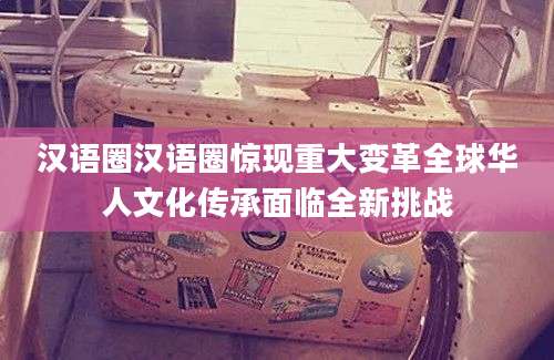 汉语圈汉语圈惊现重大变革全球华人文化传承面临全新挑战