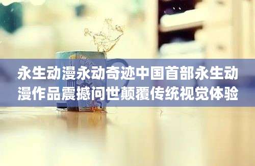 永生动漫永动奇迹中国首部永生动漫作品震撼问世颠覆传统视觉体验