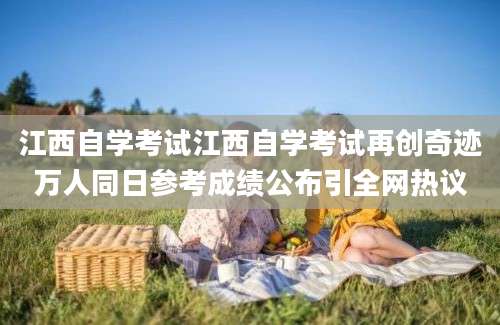 江西自学考试江西自学考试再创奇迹万人同日参考成绩公布引全网热议