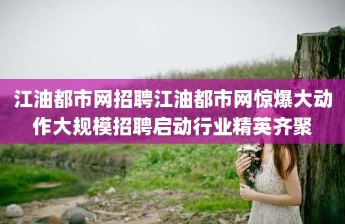 江油都市网招聘江油都市网惊爆大动作大规模招聘启动行业精英齐聚