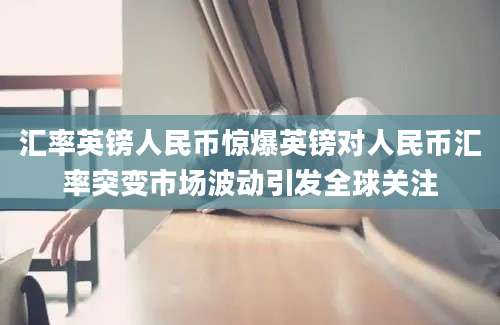 汇率英镑人民币惊爆英镑对人民币汇率突变市场波动引发全球关注