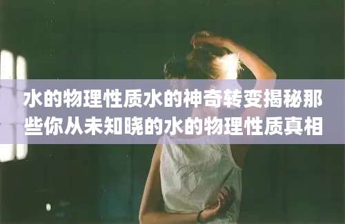 水的物理性质水的神奇转变揭秘那些你从未知晓的水的物理性质真相