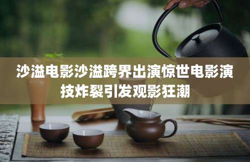 沙溢电影沙溢跨界出演惊世电影演技炸裂引发观影狂潮