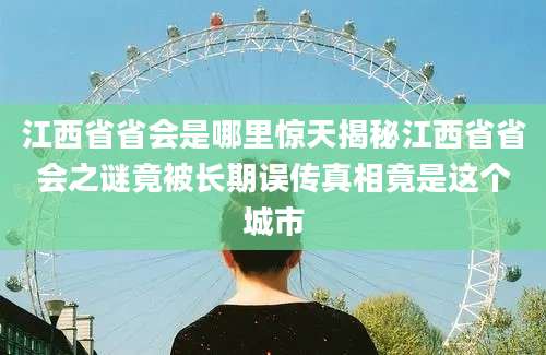江西省省会是哪里惊天揭秘江西省省会之谜竟被长期误传真相竟是这个城市