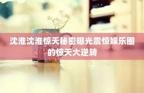 沈淮沈淮惊天秘密曝光震惊娱乐圈的惊天大逆转