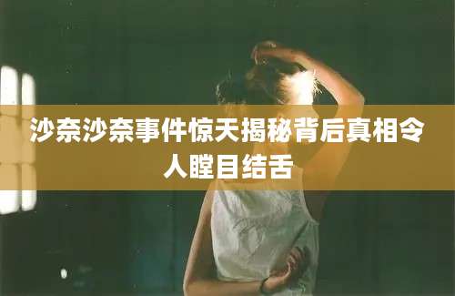 沙奈沙奈事件惊天揭秘背后真相令人瞠目结舌