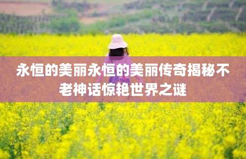 永恒的美丽永恒的美丽传奇揭秘不老神话惊艳世界之谜