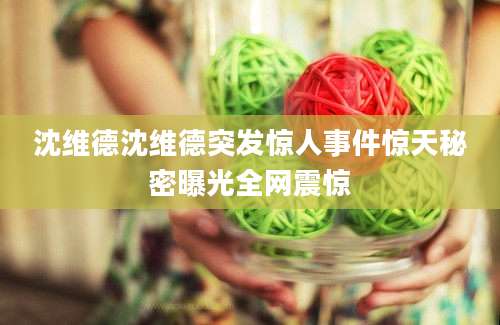 沈维德沈维德突发惊人事件惊天秘密曝光全网震惊