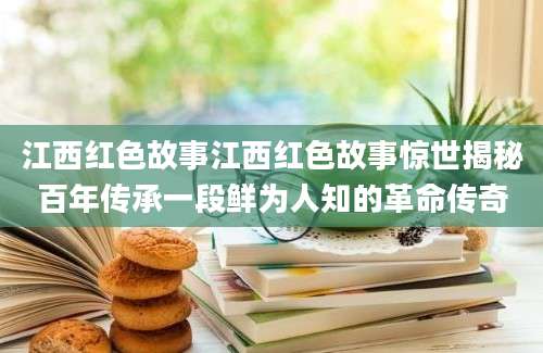 江西红色故事江西红色故事惊世揭秘百年传承一段鲜为人知的革命传奇