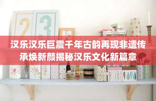 汉乐汉乐巨震千年古韵再现非遗传承焕新颜揭秘汉乐文化新篇章