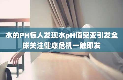 水的PH惊人发现水pH值突变引发全球关注健康危机一触即发