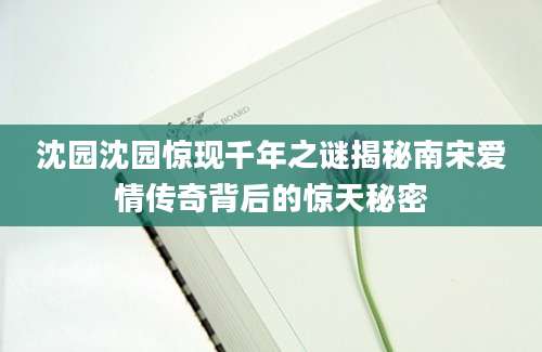 沈园沈园惊现千年之谜揭秘南宋爱情传奇背后的惊天秘密