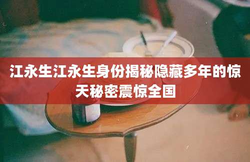 江永生江永生身份揭秘隐藏多年的惊天秘密震惊全国