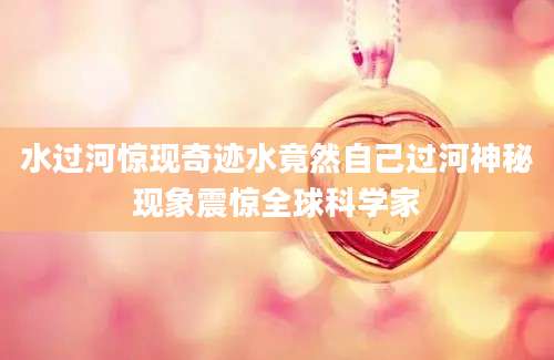 水过河惊现奇迹水竟然自己过河神秘现象震惊全球科学家