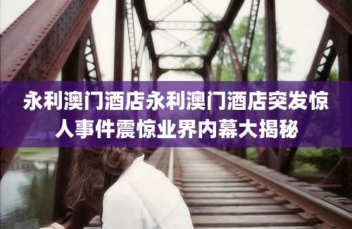 永利澳门酒店永利澳门酒店突发惊人事件震惊业界内幕大揭秘
